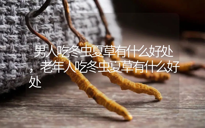 男人吃冬蟲夏草有什么好處，老年人吃冬蟲夏草有什么好處